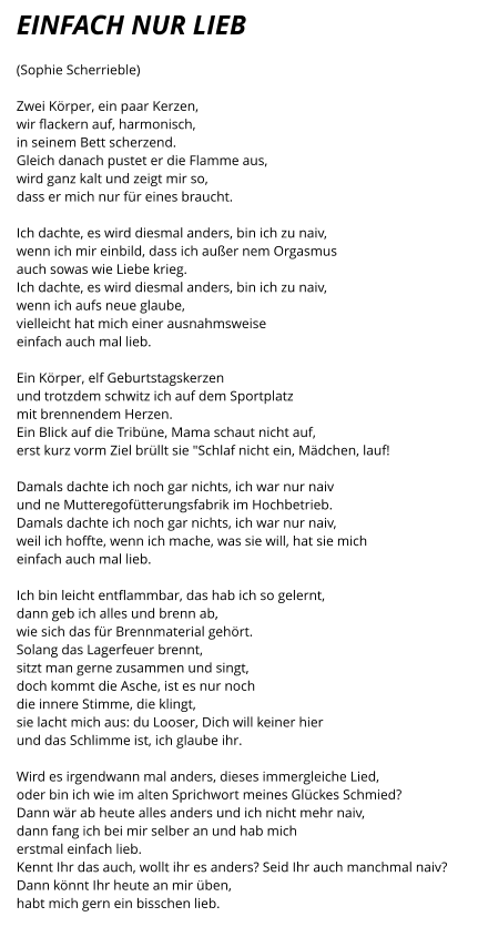 EINFACH NUR LIEB  (Sophie Scherrieble)  Zwei Körper, ein paar Kerzen, wir flackern auf, harmonisch, in seinem Bett scherzend. Gleich danach pustet er die Flamme aus, wird ganz kalt und zeigt mir so, dass er mich nur für eines braucht.  Ich dachte, es wird diesmal anders, bin ich zu naiv, wenn ich mir einbild, dass ich außer nem Orgasmus auch sowas wie Liebe krieg. Ich dachte, es wird diesmal anders, bin ich zu naiv, wenn ich aufs neue glaube,  vielleicht hat mich einer ausnahmsweise einfach auch mal lieb.  Ein Körper, elf Geburtstagskerzen und trotzdem schwitz ich auf dem Sportplatz mit brennendem Herzen. Ein Blick auf die Tribüne, Mama schaut nicht auf, erst kurz vorm Ziel brüllt sie "Schlaf nicht ein, Mädchen, lauf!  Damals dachte ich noch gar nichts, ich war nur naiv und ne Mutteregofütterungsfabrik im Hochbetrieb. Damals dachte ich noch gar nichts, ich war nur naiv, weil ich hoffte, wenn ich mache, was sie will, hat sie mich einfach auch mal lieb.  Ich bin leicht entflammbar, das hab ich so gelernt, dann geb ich alles und brenn ab, wie sich das für Brennmaterial gehört. Solang das Lagerfeuer brennt, sitzt man gerne zusammen und singt, doch kommt die Asche, ist es nur noch  die innere Stimme, die klingt, sie lacht mich aus: du Looser, Dich will keiner hier und das Schlimme ist, ich glaube ihr.  Wird es irgendwann mal anders, dieses immergleiche Lied, oder bin ich wie im alten Sprichwort meines Glückes Schmied? Dann wär ab heute alles anders und ich nicht mehr naiv, dann fang ich bei mir selber an und hab mich erstmal einfach lieb. Kennt Ihr das auch, wollt ihr es anders? Seid Ihr auch manchmal naiv? Dann könnt Ihr heute an mir üben, habt mich gern ein bisschen lieb.