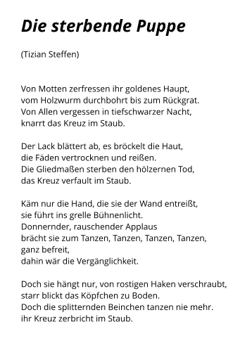 Die sterbende Puppe  (Tizian Steffen)   Von Motten zerfressen ihr goldenes Haupt, vom Holzwurm durchbohrt bis zum Rückgrat. Von Allen vergessen in tiefschwarzer Nacht, knarrt das Kreuz im Staub.  Der Lack blättert ab, es bröckelt die Haut, die Fäden vertrocknen und reißen. Die Gliedmaßen sterben den hölzernen Tod, das Kreuz verfault im Staub.  Käm nur die Hand, die sie der Wand entreißt, sie führt ins grelle Bühnenlicht. Donnernder, rauschender Applaus brächt sie zum Tanzen, Tanzen, Tanzen, Tanzen, ganz befreit, dahin wär die Vergänglichkeit.  Doch sie hängt nur, von rostigen Haken verschraubt, starr blickt das Köpfchen zu Boden. Doch die splitternden Beinchen tanzen nie mehr. ihr Kreuz zerbricht im Staub.