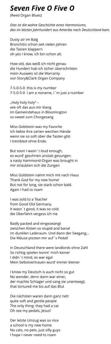 Seven Five O Five O (Reed Organ Blues)  Dies ist die wahre Geschichte eines Harmoniums,  das im letzten Jahrhundert aus Amerika nach Deutschland kam.   Dusty air im Balg Bronchitis schon seit vielen Jahren die Tasten klappern oh yes I know, ich bin schon alt.  How old, das weiß ich nicht genau die Hundert hab ich sicher überschritten mein Ausweis ist die Warranty von Story&Clark Organ Company  7-5-0-5-0  this is my number 7-5-0-5-0  I am a noname, I´m just a number  „Holy holy holy“ –  wie oft das aus mir klang im Gemeindehaus in Bloomington so sweet zum Chorgesang  Miss Goldstein was my Favorite Ich liebte ihre zarten weichen Hände wenn sie so soft über die Tasten glitt I trembled ohne Ende.  But soon I wasn´t loud enough, es wurd' geschrien anstatt gesungen. a nasty Hammond-Organ was brought in mir sträubten sich die Zungen  Miss Goldstein nahm mich mit nach Haus Thank God for my new home! But not for long, sie starb schon bald. Again I had to roam  I was sold to a Teacher  from Good Old Germany. It wasn´t good, it was so cold. die Überfahrt vergess ich nie  Badly packed and eingezwängt zwischen Kisten so stupid and banal im dunklen Laderaum. Und dann der Seegang... Die Mäuse pissten mir auf`s Pedal!  In Deutschland there were landlords ohne Zahl So richtig spielen konnt' mich keiner I didn´t mind, es war egal Mein Selbstvertrauen wurd‘ immer kleiner  I know my Deutsch is auch nicht so gut No wonder, denn dann war einer, der machte Schlager und sang sie unentwegt, that tortured me bis auf das Blut  Die nächsten waren dann ganz nett quite soft and gentle people The only thing: they had a cat Oh see my pedals, Jesus!  Der letzte Umzug was so nice a school is my new home No cats, no pets, just silly guys I hope I never need to roam