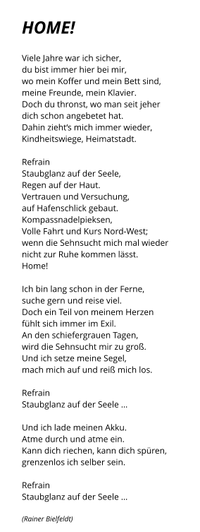 HOME!     Viele Jahre war ich sicher, du bist immer hier bei mir, wo mein Koffer und mein Bett sind, meine Freunde, mein Klavier. Doch du thronst, wo man seit jeher dich schon angebetet hat.  Dahin zieht‘s mich immer wieder, Kindheitswiege, Heimatstadt.   Refrain  Staubglanz auf der Seele, Regen auf der Haut.  Vertrauen und Versuchung, auf Hafenschlick gebaut.  Kompassnadelpieksen,			 Volle Fahrt und Kurs Nord-West; wenn die Sehnsucht mich mal wieder   nicht zur Ruhe kommen lässt.  Home!  Ich bin lang schon in der Ferne, suche gern und reise viel.  Doch ein Teil von meinem Herzen fühlt sich immer im Exil. An den schiefergrauen Tagen, wird die Sehnsucht mir zu groß. Und ich setze meine Segel, mach mich auf und reiß mich los.  Refrain Staubglanz auf der Seele …  Und ich lade meinen Akku. Atme durch und atme ein. Kann dich riechen, kann dich spüren, grenzenlos ich selber sein.  Refrain Staubglanz auf der Seele …  (Rainer Bielfeldt)